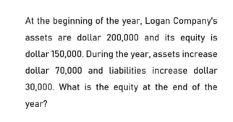 At the beginning of the year, Logan Company's
assets are dollar 200,000 and its equity is
dollar 150,000. During the year, assets increase
dollar 70,000 and liabilities increase dollar
30,000. What is the equity at the end of the
year?