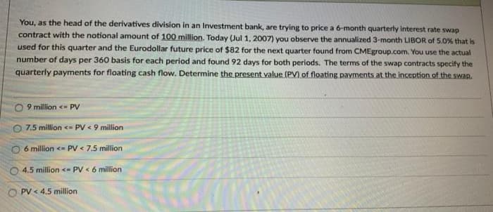 You, as the head of the derivatives division in an Investment bank, are trying to price a 6-month quarterly Interest rate swap
contract with the notional amount of 100 million. Today (Jul 1, 2007) you observe the annualized 3-month LIBOR of 5.0% that is
used for this quarter and the Eurodollar future price of $82 for the next quarter found from CMEgroup.com. You use the actual
number of days per 360 basis for each period and found 92 days for both periods. The terms of the swap contracts specify the
quarterly payments for floating cash flow. Determine the present value (P) of floating payments at the inception of the swap.
9 million <= PV
O 7.5 million <= PV < 9 million
O 6 million <- PV < 7.5 million
4.5 million <- PV < 6 million
O PV < 4.5 million
