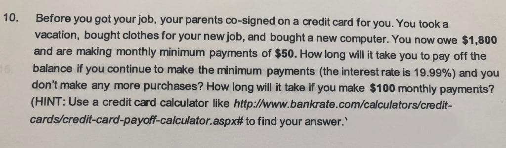 10.
Before you got your job, your parents co-signed on a credit card for you. You took a
vacation, bought clothes for your new job, and bought a new computer. You now owe $1,800
and are making monthly minimum payments of $50. How long will it take you to pay off the
balance if you continue to make the minimum payments (the interest rate is 19.99%) and you
don't make any more purchases? How long will it take if you make $100 monthly payments?
(HINT: Use a credit card calculator like http://www.bankrate.com/calculators/credit-
cards/credit-card-payoff-calculator.aspx# to find your answer.'
