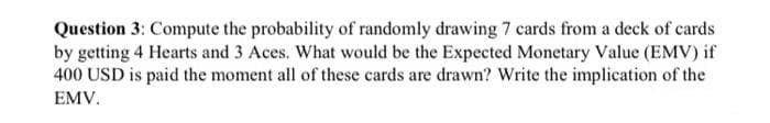 Question 3: Compute the probability of randomly drawing 7 cards from a deck of cards
by getting 4 Hearts and 3 Aces. What would be the Expected Monetary Value (EMV) if
400 USD is paid the moment all of these cards are drawn? Write the implication of the
EMV.
