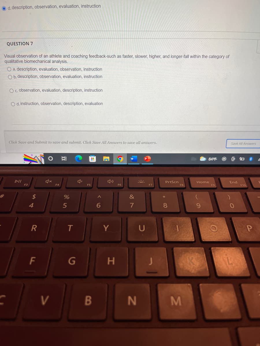 **Biomechanical Analysis in Sports Coaching**

**Question 7:**

Visual observation of an athlete and coaching feedback—such as faster, slower, higher, and longer—fall within the category of qualitative biomechanical analysis.

**Options:**

a. description, evaluation, observation, instruction

b. description, observation, evaluation, instruction

c. observation, evaluation, description, instruction

d. instruction, observation, description, evaluation

---

To submit your answers, click "Save and Submit". Click "Save All Answers" to save all answers.

**Image Description:**

The image shows a multiple-choice question from an educational platform. The question pertains to the process of qualitative biomechanical analysis in sports coaching, asking for the correct sequence of steps such as description, observation, evaluation, and instruction. The text options for the answer sequence are provided, and the screen captures a section of a laptop keyboard below the question. 

**Note:** This type of analysis is crucial in sports coaching for improving athlete performance through systematic observation and feedback.