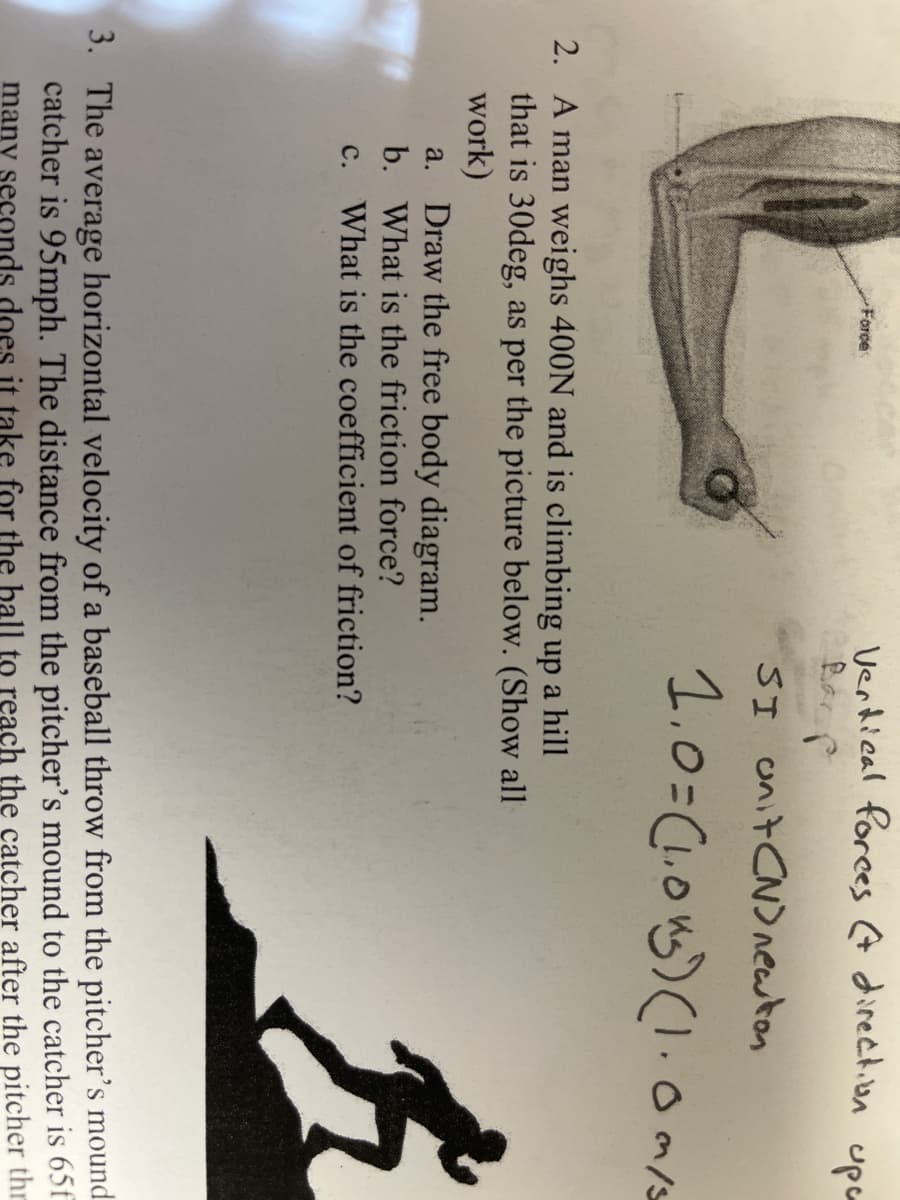 Verdical forces A direction upa
Bar p
Force
SI unit CN)newton
1.0=(1.0n)(.0ms
2. A man weighs 400N and is climbing up a hill
that is 30deg, as per the picture below. (Show all
work)
a. Draw the free body diagram.
b. What is the friction force?
c. What is the coefficient of friction?
3. The average horizontal velocity of a baseball throw from the pitcher's mound
catcher is 95mph. The distance from the pitcher's mound to the catcher is 65f
many seconds does it take for the ball to reach the catcher after the pitcher thr
