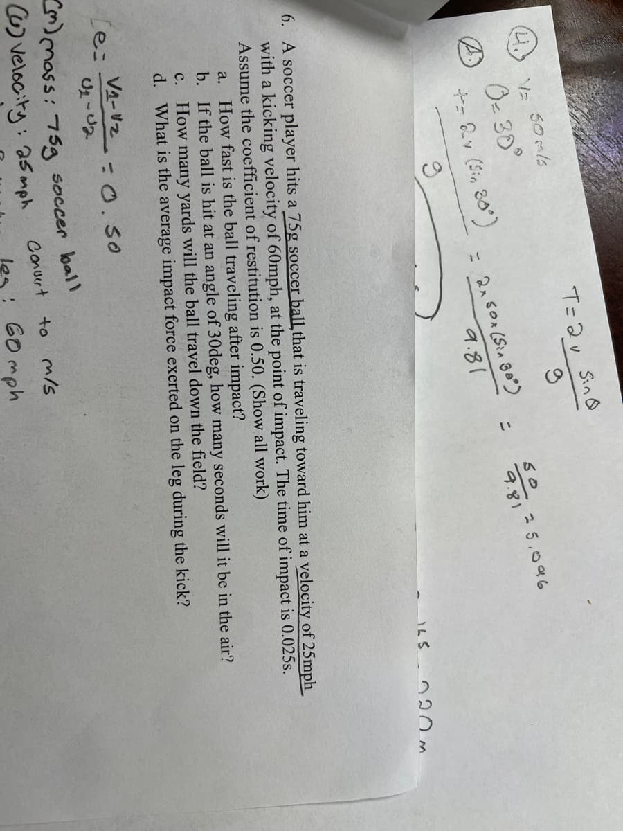 Sin O
T=2v
Oe 30°
t- &v (Si, 80°)
2 5.096
= 21s0x (Sin 80)
%3D
9.81
9.81
16S n20 m
6. A soccer player hits a 75g soccer ballthat is traveling toward him at a velocity of 25mph
with a kicking velocity of 60mph, at the point of impact. The time of impact is 0.025s.
Assume the coefficient of restitution is 0.50. (Show all work)
a. How fast is the ball traveling after impact?
b. If the ball is hit at an angle of 30deg, how many seconds will it be in the air?
c. How many yards will the ball travel down the field?
d. What is the average impact force exerted on the leg during the kick?
VA-Vz- 0.50
e:
%3D
mass: 75g soccer bal
velocity: 2s mph
Conuert
to m/s
Go mph
