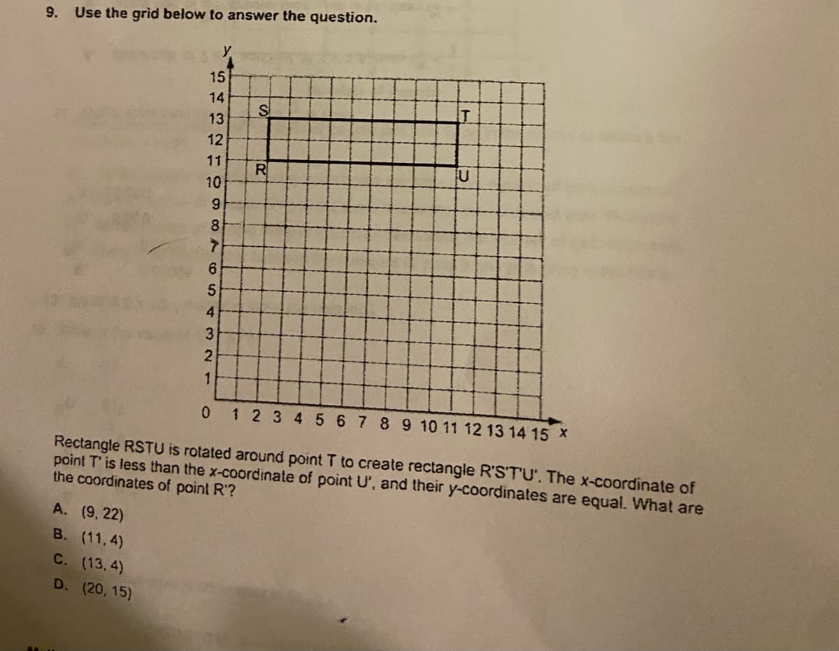 9.
Use the grid below to answer the question.
y
15
14
IT
13
12
11
R
10
6.
8
6.
4.
3
2
1 2 3 4 5 678910 11 12 13 14 15 X
Rectangle RSTU is rotated around point T to create rectangle R'S'T'U', The x-coordinate of
point T' is less than the x-coordinate of point U', and their y-coordinates are equal. What are
the coordinates of point R'?
A. (9, 22)
B. (11, 4)
C. (13.4)
D. (20, 15)
