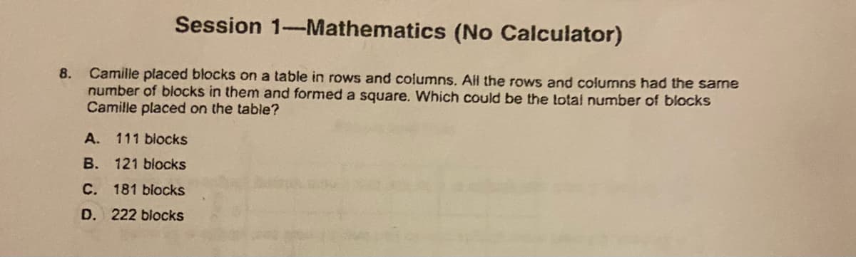 Session 1-Mathematics (No Calculator)
Camille placed blocks on a table in rows and columns. Ail the rows and columns had the same
number of blocks in them and formed a square. Which could be the lotal number of blocks
Camille placed on the table?
8.
A.
111 blocks
B. 121 blocks
C. 181 blocks
D. 222 blocks
