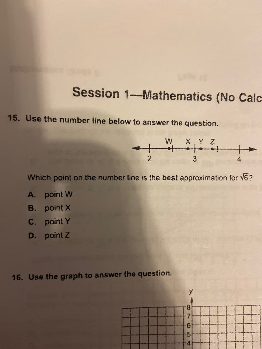 Session 1-Mathematics (No Calc
15. Use the number line below to answer the question.
W
to
X.Y Z
2
3
Which point on the number line is the best approximation for v6?
A. point W
B. point X
C. point Y
D. point Z
16. Use the graph to answer the question.
8.
9.
8786 4
