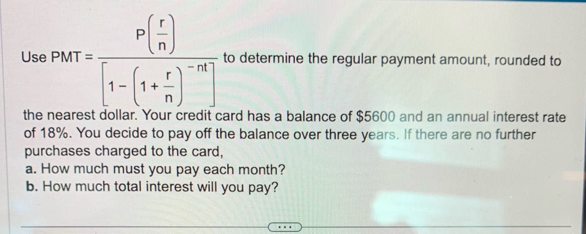 PA
nt
(₁+)]
the nearest dollar. Your credit card has a balance of $5600 and an annual interest rate
of 18%. You decide to pay off the balance over three years. If there are no further
purchases charged to the card,
a. How much must you pay each month?
b. How much total interest will you pay?
Use PMT=
1-
to determine the regular payment amount, rounded to