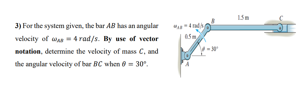 1.5 m
3) For the system given, the bar AB has an angular
B
WAB = 4 rad/s
0.5 m/
velocity of WAAB = 4 rad/s. By use of vector
\0 = 30°
notation, determine the velocity of mass C, and
the angular velocity of bar BC when 0 = 30°.
A
