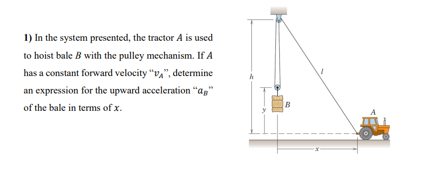 1) In the system presented, the tractor A is used
to hoist bale B with the pulley mechanism. If A
has a constant forward velocity “va", determine
h
an expression for the upward acceleration "az"
|B
of the bale in terms of x.
A
