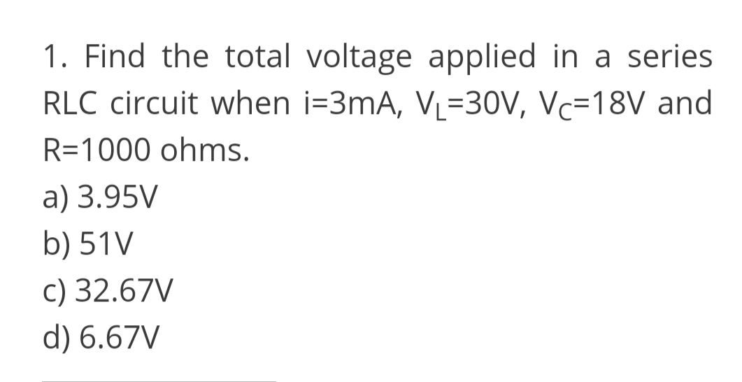 1. Find the total voltage applied in a series
RLC circuit when i=3mA, VL=30V, Vc=18V and
R=1000 ohms.
a) 3.95V
b) 51V
c) 32.67V
d) 6.67V
