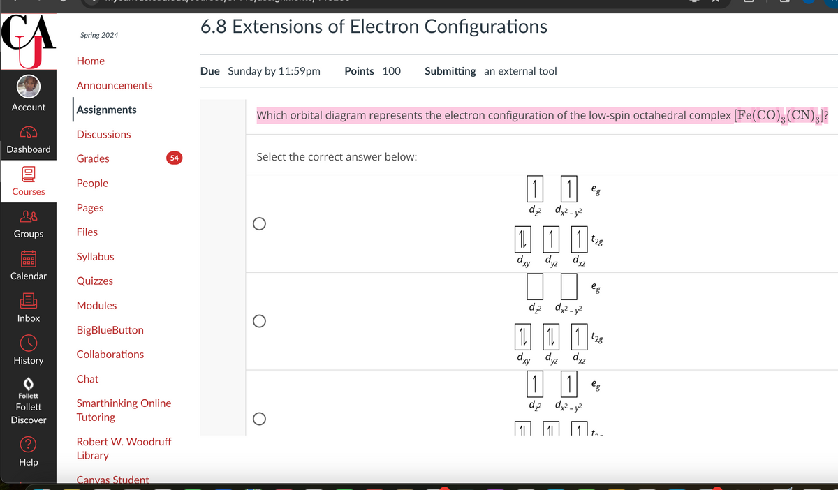 CA
Spring 2024
Home
Announcements
6.8 Extensions of Electron Configurations
Due Sunday by 11:59pm Points 100 Submitting an external tool
Account
Assignments
Discussions
Dashboard
Grades
People
Courses
Pages
18
Groups
Files
Syllabus
Calendar
Quizzes
Modules
Inbox
BigBlueButton
History
Follett
Follett
Collaborations
Chat
Which orbital diagram represents the electron configuration of the low-spin octahedral complex [Fe(CO)3(CN)3]?
54
Select the correct answer below:
Smarthinking Online
Tutoring
Robert W. Woodruff
Library
Discover
?
Help
Canvas Student
О
1
dz2 dx²-y²
dxy dyz dxz
dz² dx²-y²
10| |1
+28
eg
111~
dxy dyz dxz
1 1 eg
dz2 dx2 y2
|1||1