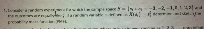 1. Consider a random experiment for which the sample space S = {8, 8₁ = -3, -2, -1, 0, 1, 2, 3} and
the outcomes are equally-ikelý. If a random variable is defined as X(s) = 82 determine and sketch the
probability mass function (PMF).
where m is an integer ranging as 1. 2. 3.... upto infinit