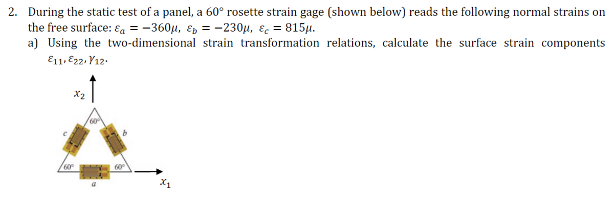 2. During the static test of a panel, a 60° rosette strain gage (shown below) reads the following normal strains on
the free surfacе: €a 3 — 360и, £ъ — —230и, Ес 3D 815и.
a) Using the two-dimensional strain transformation relations, calculate the surface strain components
E11, E22, Y12.
X2
60
60
60
X1
a
