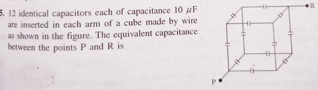 5. 12 identical capacitors each of capacitance 10 uF
are inserted in each arm of a cube made by wire
as shown in the figure. The equivalent capacitance
between the points P and R is
P.
HT
