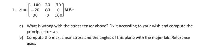 -100 20 30
1. o =-20 80 0 MPa
0 100]
30
a) What is wrong with the stress tensor above? Fix it according to your wish and compute the
principal stresses.
b) Compute the max. shear stress and the angles of this plane with the major lab. Reference
axes.
