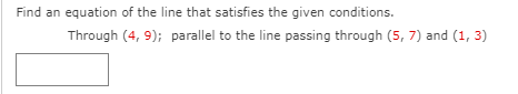 Find an equation of the line that satisfies the given conditions.
Through (4, 9); parallel to the line passing through (5, 7) and (1, 3)
