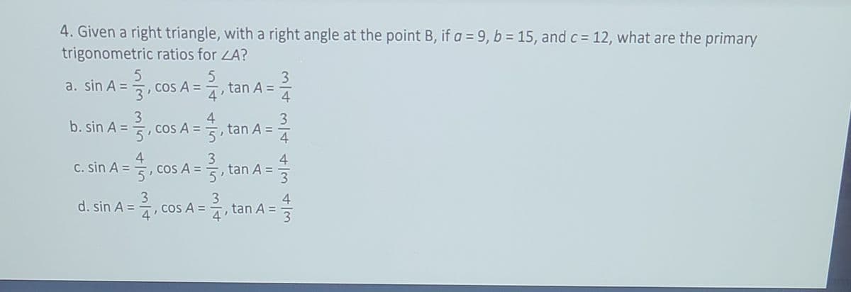 4. Given a right triangle, with a right angle at the point B, if a = 9, b = 15, and c = 12, what are the primary
trigonometric ratios for LA?
.coS A =,tan A =
3
a. sin A =,
%3D
4'
4
3
4
3
b. sin A =
, cos A =, tan A =
5
5'
4
4
Cos A =
5'
3
4
5, tan A =
C. sin A =
3
COS A =
, tan A =
3
4
d. sin A =
3
