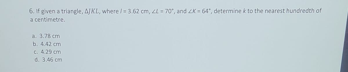 6. If given a triangle, AJKL, where / = 3.62 cm, ZL = 70°, and ZK = 64°, determine k to the nearest hundredth of
a centimetre.
a. 3.78 cm
b. 4.42 cm
c. 4.29 cm
d. 3.46 cm
