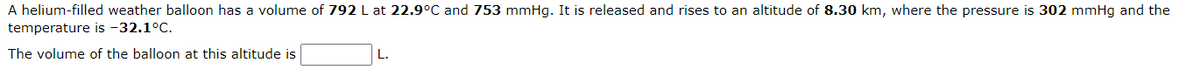 A helium-filled weather balloon has a volume of 792 L at 22.9°C and 753 mmHg. It is released and rises to an altitude of 8.30 km, where the pressure is 302 mmHg and the
temperature is -32.1°C.
The volume of the balloon at this altitude is
L.