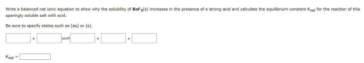 Write a balanced net ionic equation to show why the solubility of BaF₂(s) increases in the presence of a strong acid and calculate the equilibrium constant Knet for the reaction of this
sparingly soluble salt with acid.
Be sure to specify states such as (aq) or (s).
Knet =
+
+