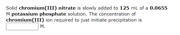 Solid chromium(III) nitrate is slowly added to 125 mL of a 0.0655
M potassium phosphate solution. The concentration of
chromium(III) ion required to just initiate precipitation is
M.