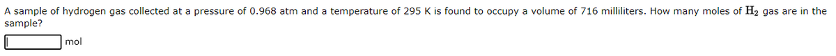 A sample of hydrogen gas collected at a pressure of 0.968 atm and a temperature of 295 K is found to occupy a volume of 716 milliliters. How many moles of H₂ gas are in the
sample?
mol