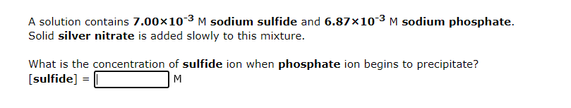 A solution contains 7.00×10-³ M sodium sulfide and 6.87×10-³ M sodium phosphate.
Solid silver nitrate is added slowly to this mixture.
What is the concentration of sulfide ion when phosphate ion begins to precipitate?
[sulfide] =
M