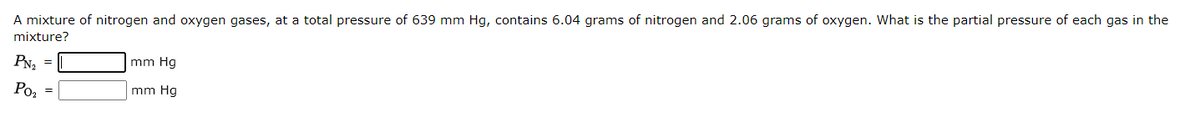 A mixture of nitrogen and oxygen gases, at a total pressure of 639 mm Hg, contains 6.04 grams of nitrogen and 2.06 grams of oxygen. What is the partial pressure of each gas in the
mixture?
PN₂
Po₂
mm Hg
mm Hg