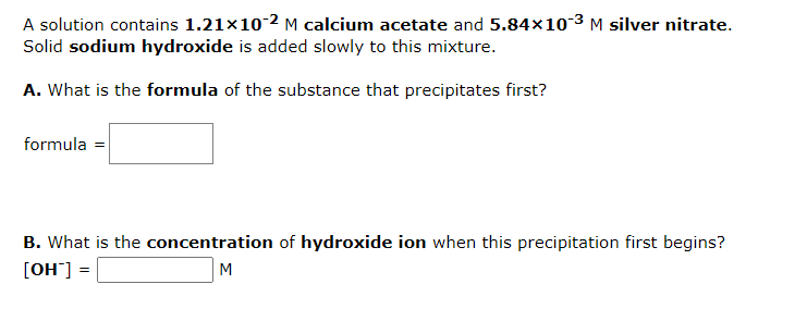 A solution contains 1.21×10-2 M calcium acetate and 5.84×10-³ M silver nitrate.
Solid sodium hydroxide is added slowly to this mixture.
A. What is the formula of the substance that precipitates first?
formula =
B. What is the concentration of hydroxide ion when this precipitation first begins?
[OH™] =
M