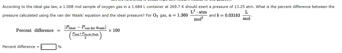 According to the ideal gas law, a 1.008 mol sample of oxygen gas in a 1.684 L container at 269.7 K should exert a pressure of 13.25 atm. What is the percent difference between the
L². atm
pressure calculated using the van der Waals' equation and the ideal pressure? For O₂ gas, a = 1.360
L
and b= 0.03183
mol²
mol
Percent difference =
Percent difference =
%
Pideal - Pvan der Waals
Pideal +Pvan der Waals
2
x 100