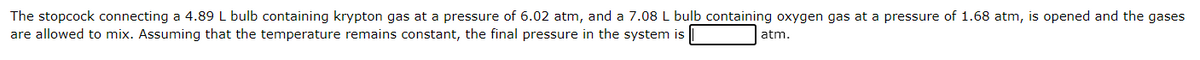 The stopcock connecting a 4.89 L bulb containing krypton gas at a pressure of 6.02 atm, and a 7.08 L bulb containing oxygen gas at a pressure of 1.68 atm, is opened and the gases
are allowed to mix. Assuming that the temperature remains constant, the final pressure in the system is
atm.