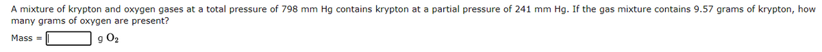 A mixture of krypton and oxygen gases at a total pressure of 798 mm Hg contains krypton at a partial pressure of 241 mm Hg. If the gas mixture contains 9.57 grams of krypton, how
many grams of oxygen are present?
Mass=
g 0₂