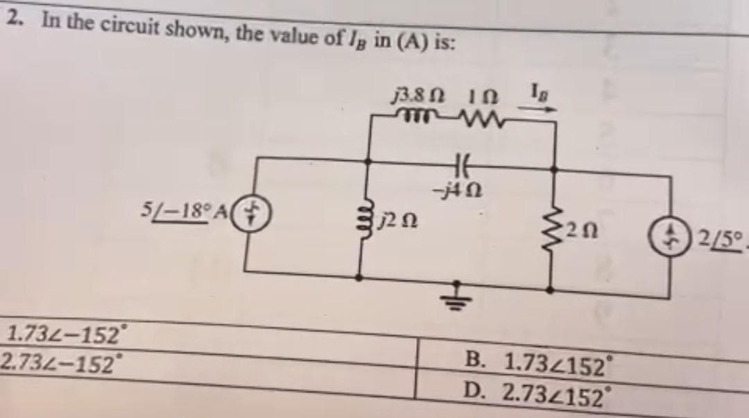 2. In the circuit shown, the value of lg in (A) is:
1.732-152
2.734-152
5/-18° A
38Ω ΤΩ
mw
3 ΖΩ
46
-jΩ
In
2Ω
Β. 1.7341520
D. 2.734152
2/5°