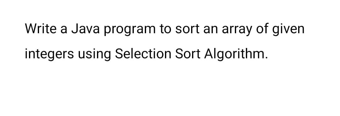 Write a Java program to sort an array of given
integers using Selection Sort Algorithm.