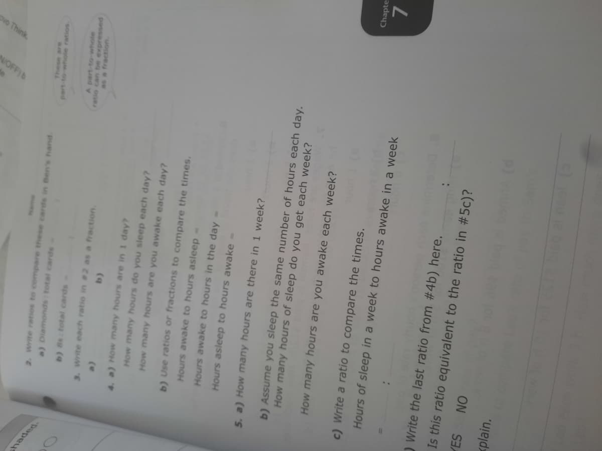 ovo Think
NOFF)B
shaded-
These are
2. Write ratios to compare these cards in Ben's hand.
part-to-whole ratios.
a) Diamonds total cards
A part-to-whole
b) 8s total cards
passaudxa ag ue onR
as a fraction.
3. Write each ratio in #2 as a fraction.
(e
4. a) How many hours are in 1 day?
How many hours do you sleep each day?
How many hours are you awake each day?
b) Use ratios or fractions to compare the times.
Hours awake to hours asleep-
Hours awake to hours in the day
Hours asleep to hours awake =
5. a) How many hours are there in 1 week?
b) Assume you sleep the same number of hours each day.
How many hours of sleep do you get each week?
How many hours are you awake each week?
Chapte
c) Write a ratio to compare the times.
Hours of sleep in a week to hours awake in a week
) Write the last ratio from #4b) here.
Is this ratio equivalent to the ratio in #5c)?
YES
ON
<plain.
