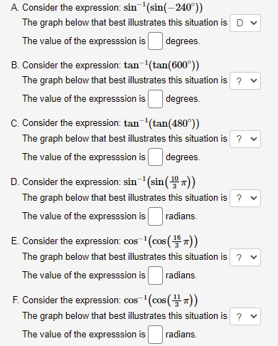 A. Consider the expression: sin (sin(-240°))
The graph below that best illustrates this situation is D
The value of the expresssion is
degrees.
B. Consider the expression: tan-(tan(600°))
The graph below that best illustrates this situation is ? v
The value of the expresssion is
degrees.
C. Consider the expression: tan(tan(480°))
The graph below that best illustrates this situation is ? v
The value of the expresssion is
degrees.
D. Consider the expression: sin(sin(7))
The graph below that best illustrates this situation is ? v
The value of the expresssion is
radians.
E. Consider the expression: cos- (cos ())
The graph below that best illustrates this situation is ? v
The value of the expresssion is
radians.
F. Consider the expression: cos (cos (7))
COS
The graph below that best illustrates this situation is ? v
The value of the expresssion is
radians.
