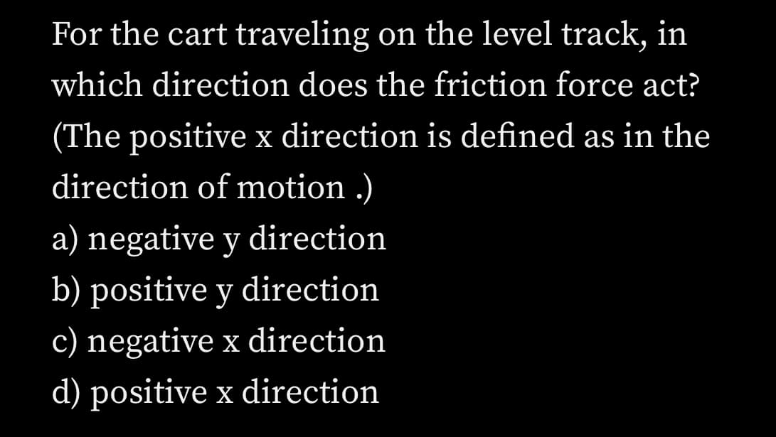 For the cart traveling on the level track, in which direction does the friction force act?
(The positive x direction is defined as in the direction of motion.)

a) negative y direction

b) positive y direction

c) negative x direction

d) positive x direction