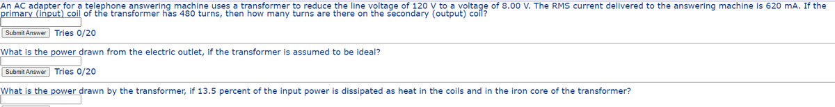 An AC adapter for a telephone answering machine uses a transformer to reduce the line voltage of 120 V to a voltage of 8.00 V. The RMS current delivered to the answering machine is 620 mA. If the
primary (input) coil of the transformer has 480 turns, then how many turns are there on the secondary (output) coil?
Submit Answer Tries 0/20
What is the power drawn from the electric outlet, if the transformer is assumed to be ideal?
Tries 0/20
What is the power drawn by the transformer, if 13.5 percent of the input power is dissipated as heat in the coils and in the iron core of the transformer?
Submit Answer