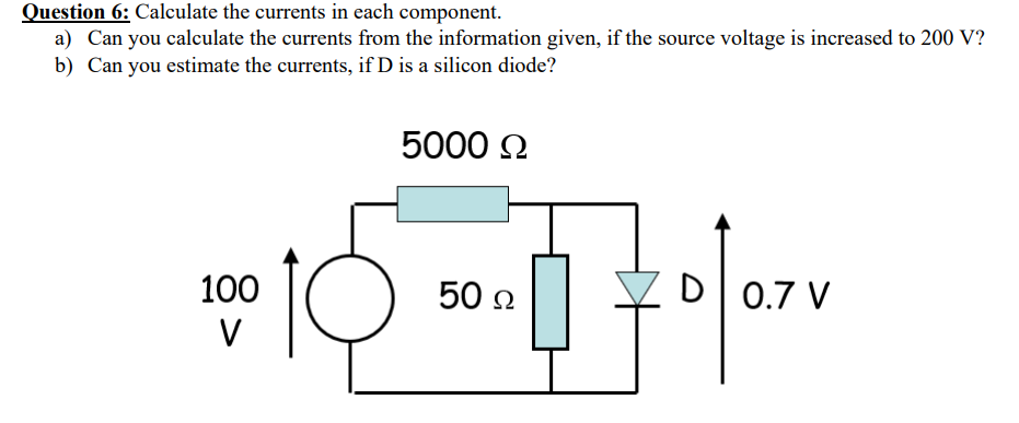 Question 6: Calculate the currents in each component.
a) Can you calculate the currents from the information given, if the source voltage is increased to 200 V?
b) Can you estimate the currents, if D is a silicon diode?
5000 Ω
100
V
50 Ω
-
20/07V
D
0.7 V