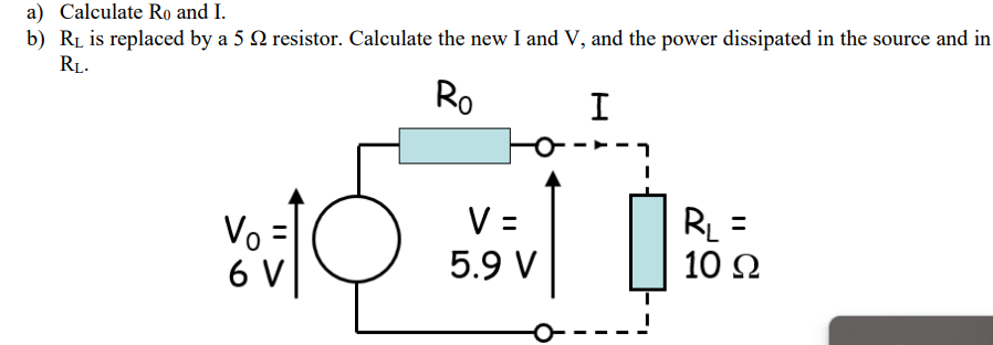 a) Calculate Ro and I.
b) R₁ is replaced by a 5 resistor. Calculate the new I and V, and the power dissipated in the source and in
RL.
Ro
I
Vo =
6 V
V =
5.9 V
R₁ =
10 Ω