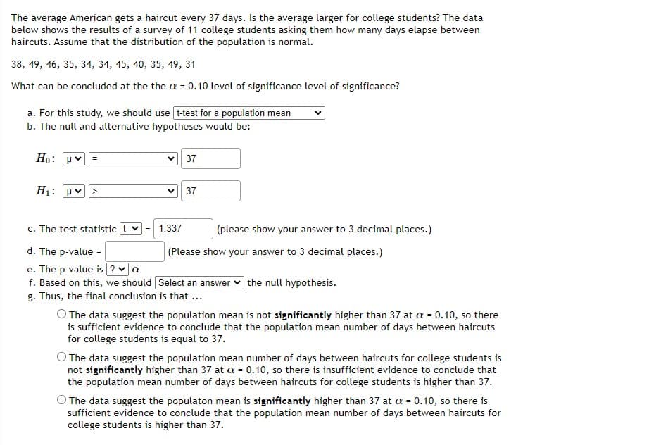 The average American gets a haircut every 37 days. Is the average larger for college students? The data
below shows the results of a survey of 11 college students asking them how many days elapse between
haircuts. Assume that the distribution of the population is normal.
38, 49, 46, 35, 34, 34, 45, 40, 35, 49, 31
What can be concluded at the the a = 0.10 level of significance level of significance?
a. For this study, we should use t-test for a population mean
b. The null and alternative hypotheses would be:
Но:
37
H1:
37
c. The test statistic t v
= 1.337
(please show your answer to 3 decimal places.)
d. The p-value =
(Please show your answer to 3 decimal places.)
e. The p-value is ?v a
f. Based on this, we should Select an answer v the null hypothesis.
g. Thus, the final conclusion is that ...
O The data suggest the population mean is not significantly higher than 37 at a = 0.10, so there
is sufficient evidence to conclude that the population mean number of days between haircuts
for college students is equal to 37.
O The data suggest the population mean number of days between haircuts for college students is
not significantly higher than 37 at a = 0.10, so there is insufficient evidence to conclude that
the population mean number of days between haircuts for college students is higher than 37.
O The data suggest the populaton mean is significantly higher than 37 at a = 0.10, so there is
sufficient evidence to conclude that the population mean number of days between haircuts for
college students is higher than 37.
