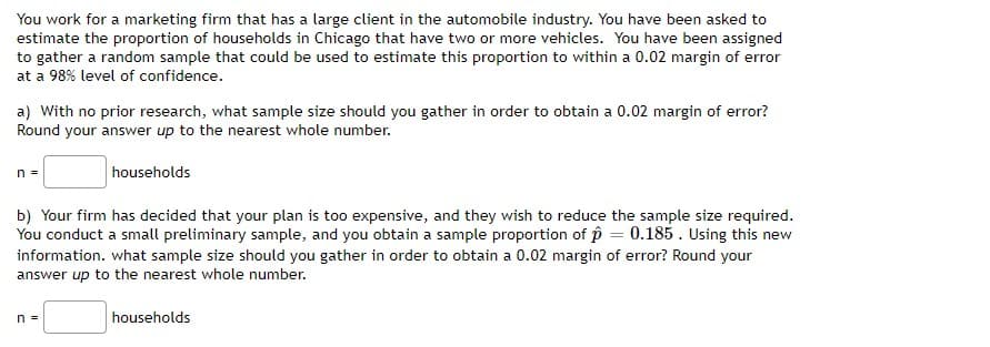 You work for a marketing firm that has a large client in the automobile industry. You have been asked to
estimate the proportion of households in Chicago that have two or more vehicles. You have been assigned
to gather a random sample that could be used to estimate this proportion to within a 0.02 margin of error
at a 98% level of confidence.
a) With no prior research, what sample size should you gather in order to obtain a 0.02 margin of error?
Round your answer up to the nearest whole number.
n =
households
b) Your firm has decided that your plan is too expensive, and they wish to reduce the sample size required.
You conduct a small preliminary sample, and you obtain a sample proportion of p = 0.185. Using this new
information. what sample size should you gather in order to obtain a 0.02 margin of error? Round your
answer up to the nearest whole number.
n =
households
