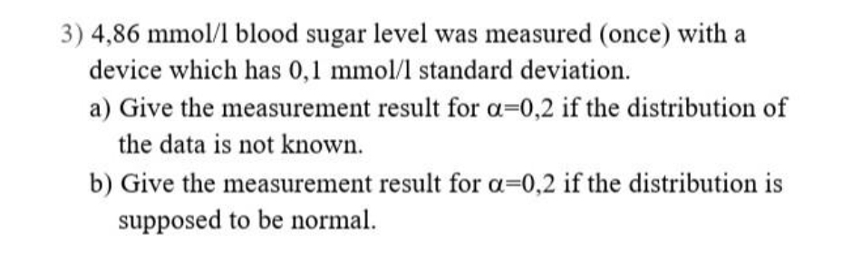 3) 4,86 mmol/l blood sugar level was measured (once) with a
device which has 0,1 mmol/l standard deviation.
a) Give the measurement result for a=0,2 if the distribution of
the data is not known.
b) Give the measurement result for a=0,2 if the distribution is
supposed to be normal.
