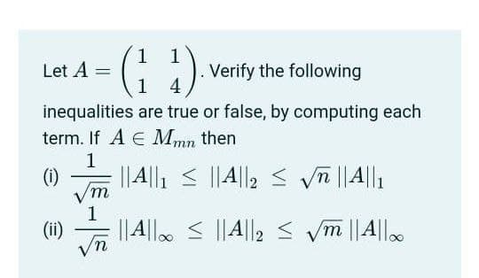 -(; :)
1
Let A =
Verify the following
1 4
inequalities are true or false, by computing each
term. If A E Mmn then
1
(1)
Vm
1
||A|l. < ||A||2 < ym ||A|l.
||4||, < ||A||2 < vn ||A||1
(ii)
