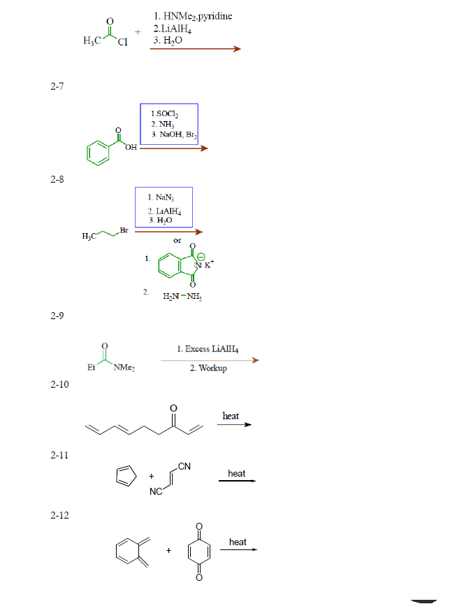 1. HNME2,pyridine
2.LIAIH,
3. Н,О
H;C
Cl
2-7
1.SOCI,
2. NH3
3. NAOH, Br.
HQ
2-8
1. NaN;
2. LIAIH,
3. H,O
Br
H;C
or
1.
2.
H,N-NH,
2-9
1. Excess LIAIH4
Et
`NMe2
2. Workup
2-10
heat
2-11
CN
heat
+
NC
2-12
heat
