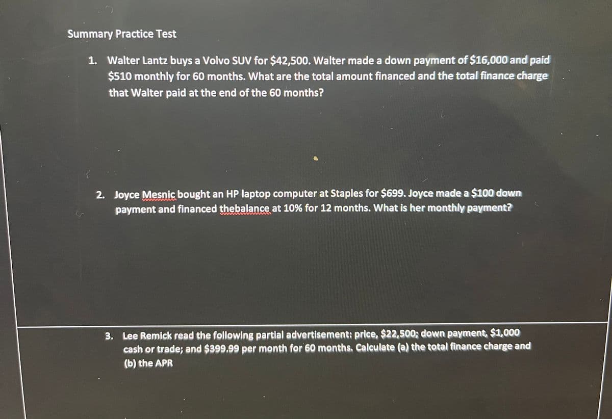 Summary Practice Test
1. Walter Lantz buys a Volvo SUV for $42,500. Walter made a down payment of $16,000 and paid
$510 monthly for 60 months. What are the total amount financed and the total finance charge
that Walter paid at the end of the 60 months?
LS
2. Joyce Mesnic bought an HP laptop computer at Staples for $699. Joyce made a $100 down
payment and financed the balance at 10% for 12 months. What is her monthly payment?
3. Lee Remick read the following partial advertisement: price, $22,500; down payment, $1,000
cash or trade; and $399.99 per month for 60 months. Calculate (a) the total finance charge and
(b) the APR