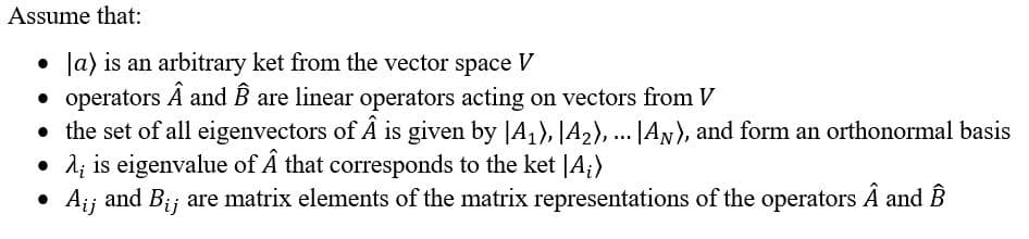 Assume that:
Ja) is an arbitrary ket from the vector space V
• operators Ä and B are linear operators acting on vectors from V
• the set of all eigenvectors of Â is given by |A1), A2), ... |AN), and form an orthonormal basis
d; is eigenvalue of Â that corresponds to the ket |A;)
Aij and Bij are matrix elements of the matrix representations of the operators Ä and B
