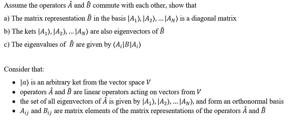 Assume the operators Ä and B commute with each other, show that
a) The matrix representation B in the basis [A,), |A2),.. |AN) is a diagonal matrix
b) The kets |A1), |A2), ... |AN) are also eigenvectors of B
c) The eigenvalues of B are given by (A;|B|A;)
Consider that:
• la) is an arbitrary ket from the vector space V
• operators Â and B are linear operators acting on vectors from V
• the set of all eigenvectors of Â is given by |A1), |A2), ... |AN), and form an orthonormal basis
Aij and Bij are matrix elements of the matrix representations of the operators Â and B
