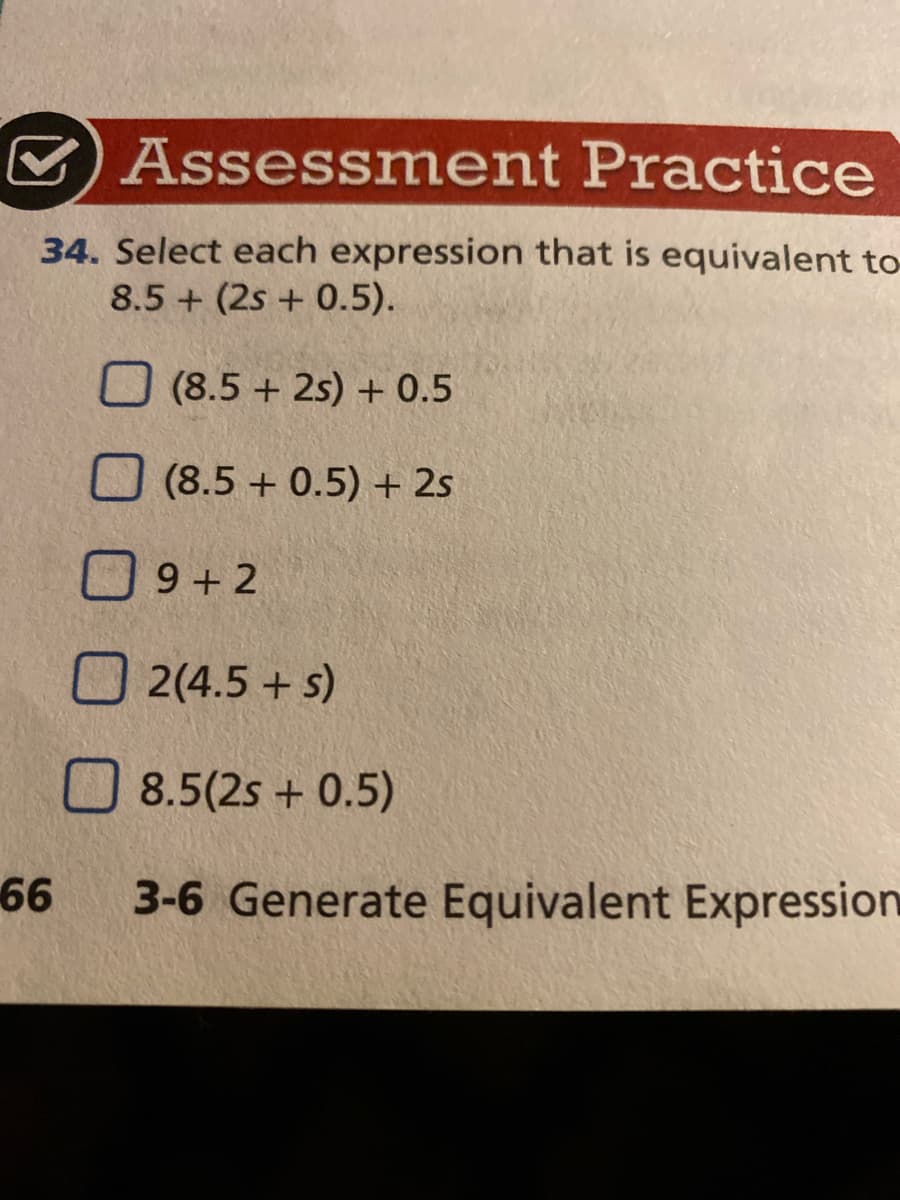 O Assessment Practice
34. Select each expression that is equivalent to
8.5 + (2s + 0.5).
O (8.5 + 2s) + 0.5
(8.5 + 0.5) + 2s
O9+ 2
O 2(4.5 + s)
O 8.5(2s + 0.5)
66
3-6 Generate Equivalent Expression
