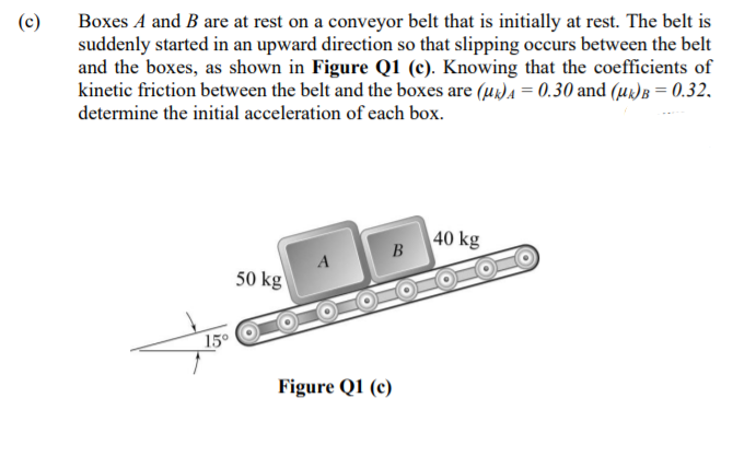 Boxes A and B are at rest on a conveyor belt that is initially at rest. The belt is
suddenly started in an upward direction so that slipping occurs between the belt
and the boxes, as shown in Figure Q1 (c). Knowing that the coefficients of
kinetic friction between the belt and the boxes are (u)A = 0.30 and (uk)B = 0.32.
determine the initial acceleration of each box.
(c)
40 kg
50 kg
15°
Figure Q1 (c)
